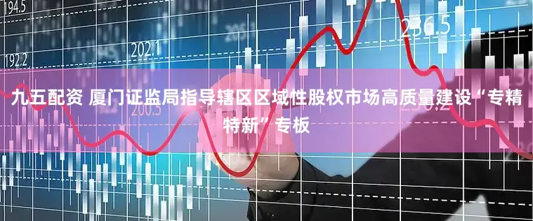 九五配资 厦门证监局指导辖区区域性股权市场高质量建设“专精特新”专板
