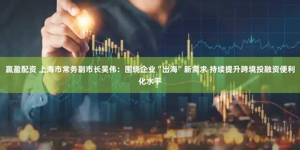 赢盈配资 上海市常务副市长吴伟：围绕企业“出海”新需求 持续提升跨境投融资便利化水平