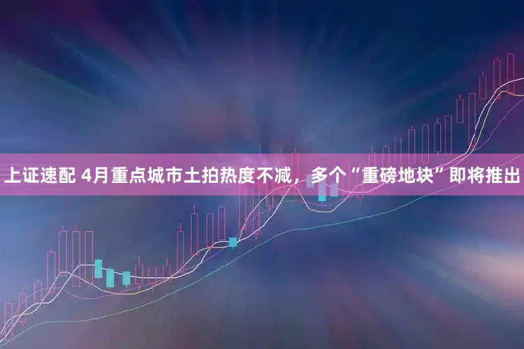 上证速配 4月重点城市土拍热度不减，多个“重磅地块”即将推出