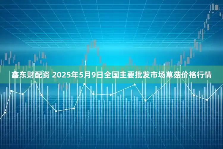 鑫东财配资 2025年5月9日全国主要批发市场草菇价格行情