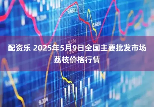 配资乐 2025年5月9日全国主要批发市场荔枝价格行情