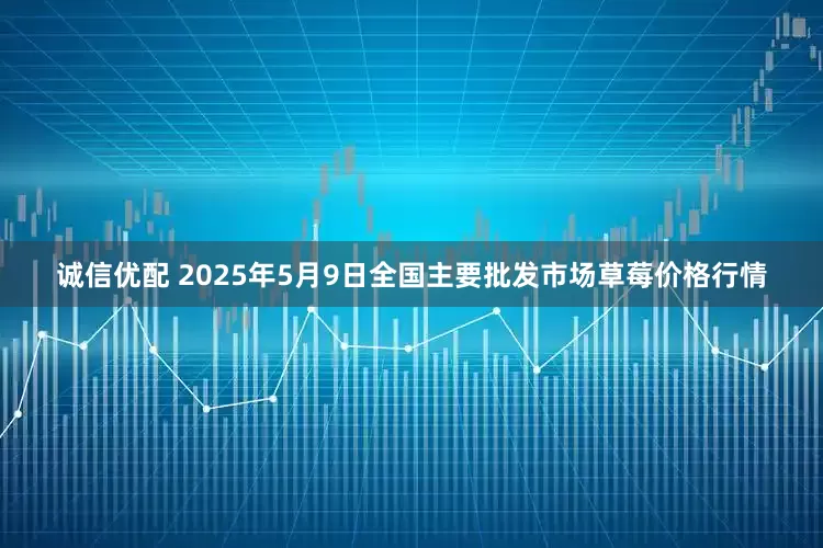 诚信优配 2025年5月9日全国主要批发市场草莓价格行情