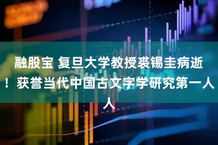 融股宝 复旦大学教授裘锡圭病逝！获誉当代中国古文字学研究第一人