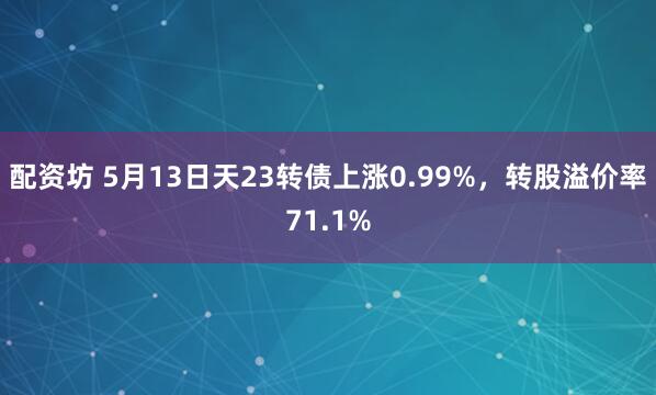 配资坊 5月13日天23转债上涨0.99%，转股溢价率71.1%