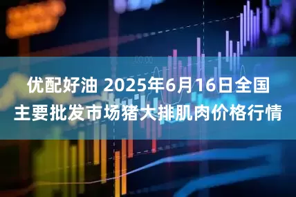 优配好油 2025年6月16日全国主要批发市场猪大排肌肉价格行情