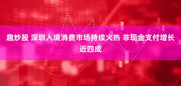 趣炒股 深圳入境消费市场持续火热 非现金支付增长近四成