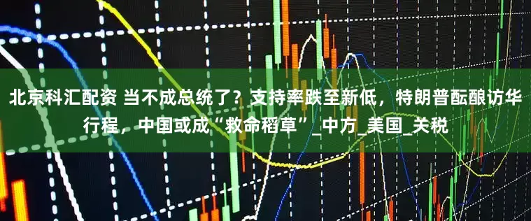 北京科汇配资 当不成总统了？支持率跌至新低，特朗普酝酿访华行程，中国或成“救命稻草”_中方_美国_关税