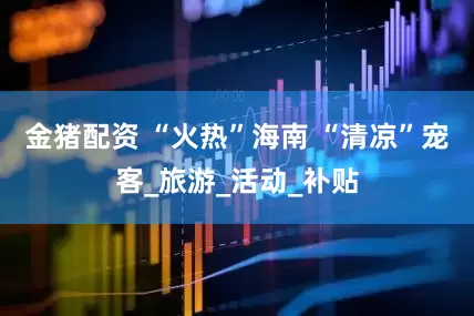 金猪配资 “火热”海南 “清凉”宠客_旅游_活动_补贴