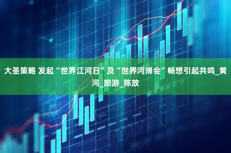 大圣策略 发起“世界江河日”及“世界河博会”畅想引起共鸣_黄河_旅游_陈放