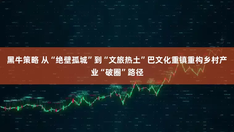 黑牛策略 从“绝壁孤城”到“文旅热土”巴文化重镇重构乡村产业“破圈”路径
