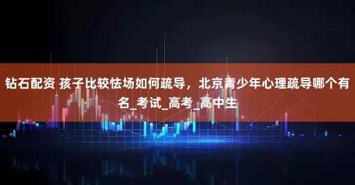 钻石配资 孩子比较怯场如何疏导，北京青少年心理疏导哪个有名_考试_高考_高中生
