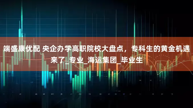 端盛康优配 央企办学高职院校大盘点，专科生的黄金机遇来了_专业_海运集团_毕业生