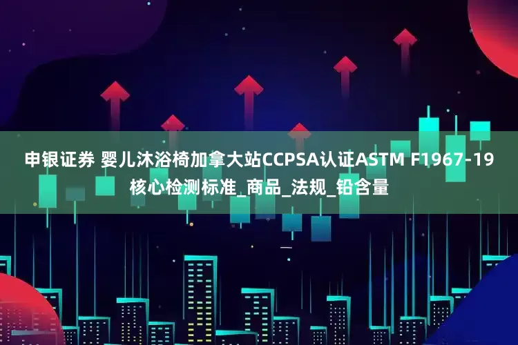 申银证券 婴儿沐浴椅加拿大站CCPSA认证ASTM F1967-19核心检测标准_商品_法规_铅含量