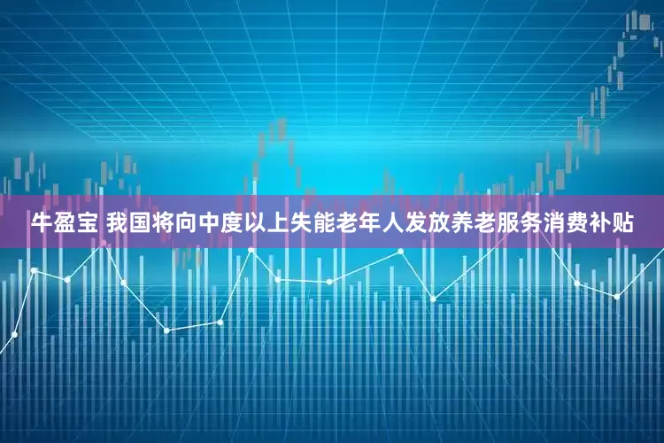 牛盈宝 我国将向中度以上失能老年人发放养老服务消费补贴