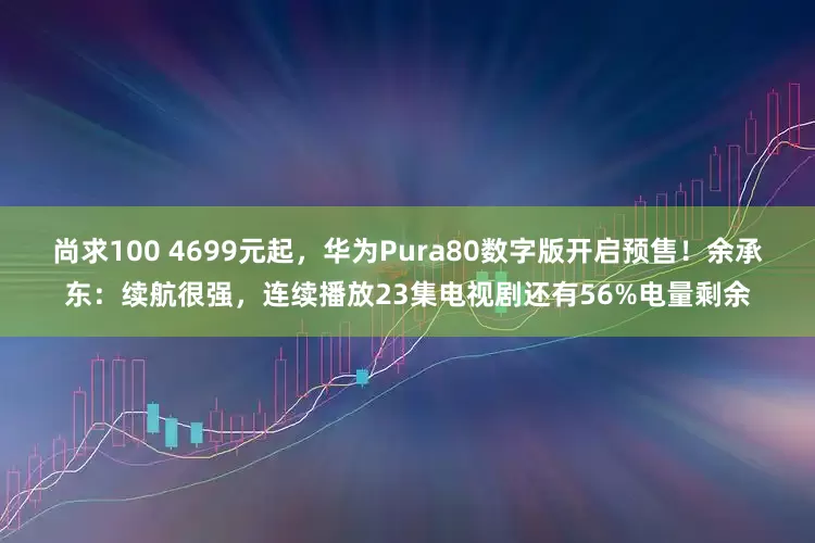 尚求100 4699元起，华为Pura80数字版开启预售！余承东：续航很强，连续播放23集电视剧还有56%电量剩余