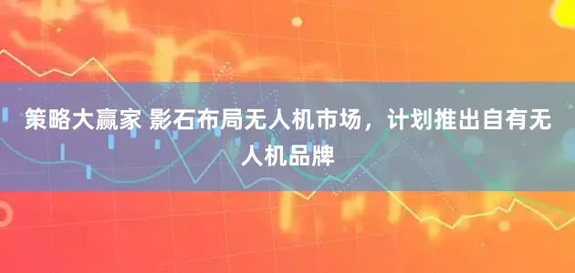 策略大赢家 影石布局无人机市场，计划推出自有无人机品牌
