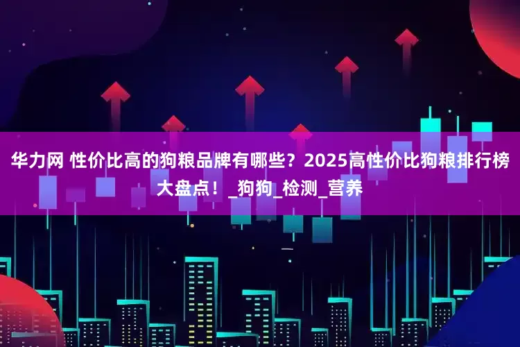 华力网 性价比高的狗粮品牌有哪些？2025高性价比狗粮排行榜大盘点！_狗狗_检测_营养