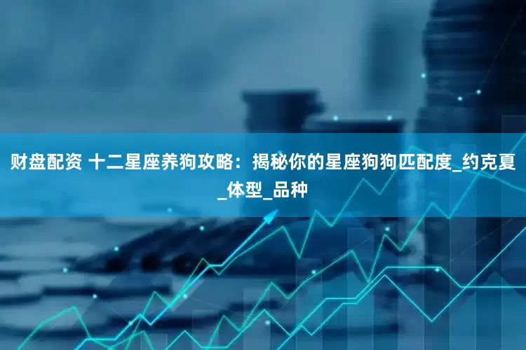 财盘配资 十二星座养狗攻略：揭秘你的星座狗狗匹配度_约克夏_体型_品种