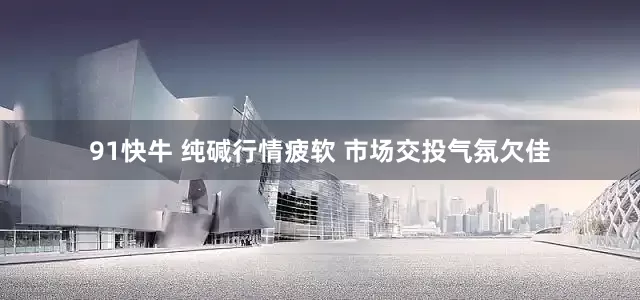 91快牛 纯碱行情疲软 市场交投气氛欠佳