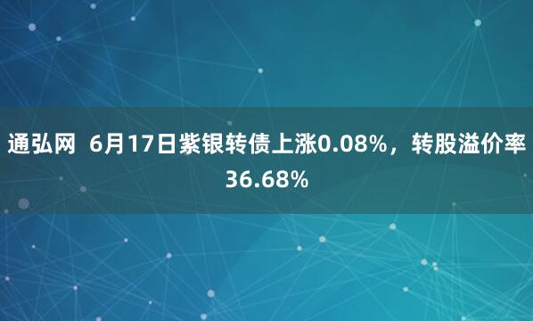 通弘网  6月17日紫银转债上涨0.08%，转股溢价率36.68%