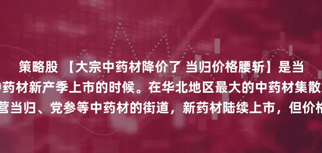 策略股 【大宗中药材降价了 当归价格腰斩】是当归、党参等根茎类大宗中药材新产季上市的时候。在华北地区最大的中药材集散地，河北安国的一条主营当归、党参等中药材的街道，新药材陆续上市，但价格却持续走低。有销售商表示：“正在产新中，价格都在往下走。当归去年大概11、12月份每公斤能卖七八十元，现在大概降