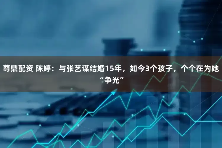 尊鼎配资 陈婷：与张艺谋结婚15年，如今3个孩子，个个在为她“争光”